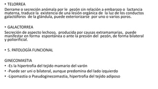 • TELORREA
Derrame o secreción anómala por le pezón sin relación a embarazo o lactancia
materna, traduce la existencia de una lesión orgánica de la luz de los conductos
galactóforos de la glándula, puede exteriorizarse por uno o varios poros.
• GALACTORREA
Secreción de aspecto lechoso, producida por causas extramamarias, puede
manifestar en forma espontánea o ante la presión del pezón, de forma bilateral
y poliorificial.
• 5. PATOLOGÍA FUNCIONAL
GINECOMASTIA
• -Es la hipertrofia del tejido mamario del varón
• -Puede ser uni o bilateral, aunque predomina del lado izquierdo
• -Lipomastia o Pseudoginecomastia, hipertrofia del tejido adiposo
 