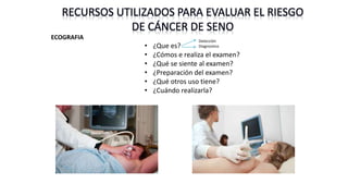 RECURSOS UTILIZADOS PARA EVALUAR EL RIESGO
DE CÁNCER DE SENO
ECOGRAFIA
• ¿Que es?
• ¿Cómos e realiza el examen?
• ¿Qué se siente al examen?
• ¿Preparación del examen?
• ¿Qué otros uso tiene?
• ¿Cuándo realizarla?
Detección
Diagnostico
 