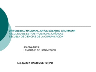UNIVERSIDAD NACIONAL JORGE BASADRE GROHMANN FACULTAD DE LETRAS Y CIENCIAS JURÍDICAS ESCUELA DE CIENCIAS DE LA COMUNICACIÒN ASIGNATURA: LENGUAJE DE LOS MEDIOS Lic. SUJEY MANRIQUE TURPO 