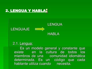 2.  LENGUA Y HABLA : LENGUA LENGUAJE  HABLA  2.1.  Lengua: Es un modelo general y constante que existe  en la cultura de todos los miembros de una  comunidad idiomática determinada. Es un  código que cada hablante utiliza cuando  necesita. 
