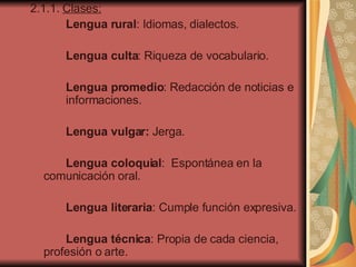 2.1.1.  Clases:   Lengua rural : Idiomas, dialectos. Lengua culta : Riqueza de vocabulario .   Lengua promedio : Redacción de noticias e  informaciones. Lengua vulgar:  Jerga .   Lengua coloquial :  Espontánea en la  comunicación oral. Lengua literaria : Cumple función expresiva. Lengua técnica : Propia de cada ciencia,  profesión o arte. 