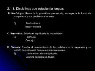 2.1.1.   Disciplinas que estudian la lengua:    B.  Morfología:  Rama de la gramática que estudia, en especial la forma de una palabra y sus posibles variaciones. Ej.  Morfo= forma   logía = estudio C.  Semántica:  Estudia el significado de las palabras. Ej.    Consejo   Concejo D.  Sintaxis:  Estudia el ordenamiento de las palabras en la expresión y su función que cada una cumple en relación a otras.  Ej.  Javier es un alumno aplicado. Alumno aplicado es Javier .   