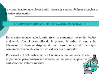       La comunicación no solo es emitir mensajes sino también es escuchar a nuestro interlocutor. LA COMUNICACIÓN MAS PERFECTA SE DA EN EL DIALOGO En nuestro mundo actual, este sistema comunicativo se ha hecho unilateral. Con el desarrollo de la prensa, la radio, el cine y la televisión, el hombre dispone de un mayor número de mensajes comunicativos donde carecen de valores éticos morales. Por eso el Rol del profesional en Comunicación Social es de vital importancia para coadyuvar a desarrollar una sociedad positiva y un ambiente con valores morales. 