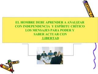       EL HOMBRE DEBE APRENDER A ANALIZAR  CON INDEPENDENCIA  Y ESPÍRITU CRÍTICO  LOS MENSAJES PARA PODER Y  SABER ACTUAR CON LIBERTAD 