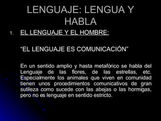 LENGUAJE: LENGUA Y HABLA EL LENGUAJE Y EL HOMBRE: “ EL LENGUAJE ES COMUNICACIÓN” En un sentido amplio y hasta metafórico se habla del Lenguaje de las flores, de las estrellas, etc. Especialmente los animales que viven en comunidad tienen unos procedimientos comunicativos de gran sutileza como sucede con las abejas o las hormigas, pero no es lenguaje en sentido estricto. 