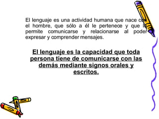 El lenguaje es una actividad humana que nace con el hombre, que sólo a él le pertenece y que le permite comunicarse y relacionarse al poder expresar y comprender mensajes. El lenguaje es la capacidad que toda persona tiene de comunicarse con las demás mediante signos orales y escritos. 
