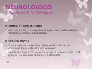  CONEXIÓN CON EL MEDIO
• Apertura ocular, movimientos de ojos, cara y extremidades.
Reacción al sonido, manipulación.
 EXAMEN MOTOR
• Tono y postura: progresión cefalocaudal, reacción de
enderezamiento, extensibilidad muscular.
• Motilidad y fuerza: 32 semanas, predominantemente flexor al
unísono. 36 semanas flexor activo alternante.
54
NEUROLÓGICO
HALLAZGOS NORMALES
 
