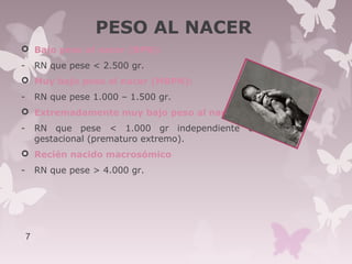 PESO AL NACER
 Bajo peso al nacer (BPN):
- RN que pese < 2.500 gr.
 Muy bajo peso al nacer (MBPN):
- RN que pese 1.000 – 1.500 gr.
 Extremadamente muy bajo peso al nacer:
- RN que pese < 1.000 gr independiente de la edad
gestacional (prematuro extremo).
 Recién nacido macrosómico
- RN que pese > 4.000 gr.
7
 