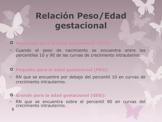 Relación Peso/Edad
gestacional
 Adecuado para la edad gestacional (AEG):
- Cuando el peso de nacimiento se encuentra entre los
percentiles 10 y 90 de las curvas de crecimiento intrauterino.
 Pequeño para la edad gestacional (PEG):
- RN que se encuentre por debajo del percentil 10 en curvas de
crecimiento intrauterino.
 Grande para la edad gestacional (GEG):
- RN que se encuentra sobre el percentil 90 en curvas del
crecimiento intrauterino.
8
 