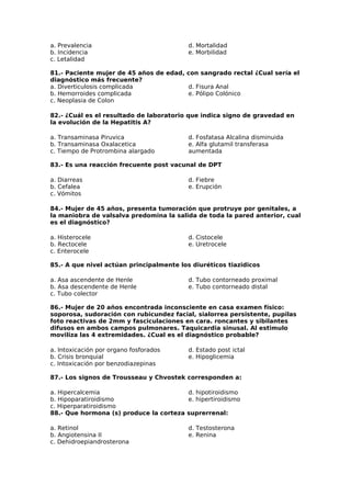 a. Prevalencia 
b. Incidencia 
c. Letalidad 
d. Mortalidad 
e. Morbilidad 
81.- Paciente mujer de 45 años de edad, con sangrado rectal ¿Cual sería el 
diagnóstico más frecuente? 
a. Diverticulosis complicada 
d. Fisura Anal 
b. Hemorroides complicada 
e. Pólipo Colónico 
c. Neoplasia de Colon 
82.- ¿Cuál es el resultado de laboratorio que indica signo de gravedad en 
la evolución de la Hepatitis A? 
a. Transaminasa Piruvica 
d. Fosfatasa Alcalina disminuida 
b. Transaminasa Oxalacetica 
e. Alfa glutamil transferasa 
c. Tiempo de Protrombina alargado 
aumentada 
83.- Es una reacción frecuente post vacunal de DPT 
a. Diarreas 
d. Fiebre 
b. Cefalea 
e. Erupción 
c. Vómitos 
84.- Mujer de 45 años, presenta tumoración que protruye por genitales, a 
la maniobra de valsalva predomina la salida de toda la pared anterior, cual 
es el diagnóstico? 
a. Histerocele 
d. Cistocele 
b. Rectocele 
e. Uretrocele 
c. Enterocele 
85.- A que nivel actúan principalmente los diuréticos tiazidicos 
a. Asa ascendente de Henle 
b. Asa descendente de Henle 
c. Tubo colector 
d. Tubo contorneado proximal 
e. Tubo contorneado distal 
86.- Mujer de 20 años encontrada inconsciente en casa examen físico: 
soporosa, sudoración con rubicundez facial, sialorrea persistente, pupilas 
foto reactivas de 2mm y fasciculaciones en cara. roncantes y sibilantes 
difusos en ambos campos pulmonares. Taquicardia sinusal. Al estimulo 
moviliza las 4 extremidades. ¿Cual es el diagnóstico probable? 
a. Intoxicación por organo fosforados 
d. Estado post ictal 
b. Crisis bronquial 
e. Hipoglicemia 
c. Intoxicación por benzodiazepinas 
87.- Los signos de Trousseau y Chvostek corresponden a: 
a. Hipercalcemia 
d. hipotiroidismo 
b. Hipoparatiroidismo 
e. hipertiroidismo 
c. Hiperparatiroidismo 
88.- Que hormona (s) produce la corteza suprerrenal: 
a. Retinol 
b. Angiotensina II 
c. Dehidroepiandrosterona 
d. Testosterona 
e. Renina 
 