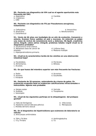 89.- Paciente con diagnostico de VIH cual es el agente oportunista más 
frecuente del SNC: 
a. Aspergillus 
d. Candida 
b. Criptococo 
e. 
c. CMV 
90.- Paciente con diagnóstico de ITU por Pseudomona aeruginosa, 
tratamiento: 
a. Ceftazidima d. Amoxicilina 
b. Ampicilina e. Nitrofurantoina 
c. Cloranfenicol 
91.- Varón de 66 años con lumbalgia de un año de evolución. Cansancio y 
astenia. Examen físico: palidez en piel y mucosas. En esternón se palpa 
una masa de 2x3cm de consistencia dura y dolorosa. Hb 8g/dl, creatinina 
sérica 4mg/dl, calcio sérico 14mg/dl, proteínas totales 11g/dl ¿Cuál es el 
diagnóstico probable? 
a. Insuficiencia renal crónica. 
b. Metástasis ósea de cáncer de 
d. Linfoma óseo. 
próstata. 
e. Mieloma múltiple 
c. Hiperparatiroidismo primario. 
92.- ¿Cuál es la característica tardía de los vómitos en una obstrucción 
intestinal baja? 
a. Fecaloideos. 
d. Porráceos. 
b. Alimentarios. 
e. Biliosos. 
c. Acuosos. 
93.- En que hueso del miembro superior son más frecuente las fracturas: 
a. Radio 
d. Acromion 
b. Humero 
e. Escafoides 
c. Escápula 
94.- Gestante de 39 semanas, antecedente de crianza de gatos. En 
evaluación ecografía fetal se evidencian calcificaciones intracraneales e 
hidrocefalia. Agente más probable: 
a. Herpes zoster 
d. Varicela 
b. Rubéola 
e. Toxoplasma 
c. Sarampión 
95.- ¿Cual de las siguientes participa en la etiopatogenia del prolapso 
genital? 
a. Falta de Estrógenos d. Infecciones 
b. Hipotonía vesical (del piso pélvico) e. Menopausia 
c. Perdida del tono vesical 
96.- En el diagnóstico de hipotiroidismo que exámenes de laboratorio se 
solicita: 
a. Anticuerpos antitiroideos 
b. TSH y T4 libre 
d. Antitiroglobulina 
c. T3 y T4 libre 
e. T3 
 