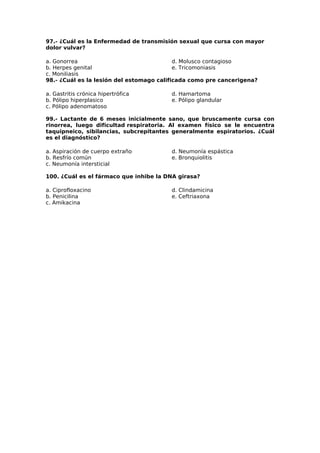 97.- ¿Cuál es la Enfermedad de transmisión sexual que cursa con mayor 
dolor vulvar? 
a. Gonorrea 
d. Molusco contagioso 
b. Herpes genital 
e. Tricomoniasis 
c. Moniliasis 
98.- ¿Cuál es la lesión del estomago calificada como pre cancerigena? 
a. Gastritis crónica hipertrófica 
d. Hamartoma 
b. Pólipo hiperplasico 
e. Pólipo glandular 
c. Pólipo adenomatoso 
99.- Lactante de 6 meses inicialmente sano, que bruscamente cursa con 
rinorrea, luego dificultad respiratoria. Al examen físico se le encuentra 
taquipneico, sibilancias, subcrepitantes generalmente espiratorios. ¿Cuál 
es el diagnóstico? 
a. Aspiración de cuerpo extraño 
d. Neumonía espástica 
b. Resfrío común 
e. Bronquiolitis 
c. Neumonía intersticial 
100. ¿Cuál es el fármaco que inhibe la DNA girasa? 
a. Ciprofloxacino 
b. Penicilina 
c. Amikacina 
d. Clindamicina 
e. Ceftriaxona 
 