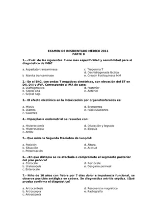 EXAMEN DE RESIDENTADO MÉDICO 2011 
PARTE B 
1.- ¿Cuál de las siguientes tiene mas especificidad y sensibilidad para el 
diagnóstico de IMA? 
a. Aspartato transaminasa 
c Troponina T 
d. Deshidrogenada láctica 
b Alanita transaminase 
e. Creatin Fosfoquinasa MM 
2.- En el EKG, con ondas T negativas simétricas, con elevación del ST en 
DII, DIII y AVF. Corresponde a IMA de cara: 
a. Diafragmática 
d. Posterior 
b. Septal alta 
e. Anterior 
c. Septal baja 
3.- El efecto nicotínico en la intoxicación por organofosforados es: 
a. Miosis 
d. Broncorrea 
b. Diarrea 
e. Fasciculaciones 
c. Sialorrea 
4.- Hiperplasia endometrial se resuelve con: 
a. Histerectomía 
b. Histeroscopía 
c. AMEU 
d. Dilatación y legrado 
e. Biopsia 
5.- Que mide la Segunda Maniobra de Leopold: 
a. Posición 
b. Situación 
c. Presentación 
d. Altura. 
e. Actitud 
6.- ¿En que distopia se ve afectado o compromete el segmento posterior 
del piso pélvico? 
a. Cistocele 
d. Rectocele 
b. Ureterocele 
e. Desgarro perineal 
c. Enterocele 
7.- Niño de 10 años con fiebre por 7 días dolor e impotencia funcional, se 
observa posición antálgica en cadera. Se diagnostica artritis séptica. ¿Qué 
prueba confirma el diagnóstico? 
a. Artrocentesis 
d. Resonancia magnética 
b. Artroscopía 
e. Radiografía 
c. Artrostomía 
 