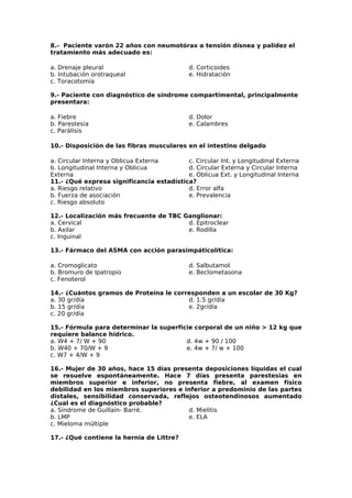 8.- Paciente varón 22 años con neumotórax a tensión dísnea y palidez el 
tratamiento más adecuado es: 
a. Drenaje pleural 
d. Corticoides 
b. Intubación orotraqueal 
e. Hidratación 
c. Toracotomía 
9.- Paciente con diagnóstico de síndrome compartimental, principalmente 
presentara: 
a. Fiebre 
d. Dolor 
b. Parestesia 
e. Calambres 
c. Parálisis 
10.- Disposición de las fibras musculares en el intestino delgado 
a. Circular Interna y Oblicua Externa 
b. Longitudinal Interna y Oblicua 
Externa 
c. Circular Int. y Longitudinal Externa 
d. Circular Externa y Circular Interna 
e. Oblicua Ext. y Longitudinal Interna 
11.- ¿Qué expresa significancia estadística? 
a. Riesgo relativo 
b. Fuerza de asociación 
c. Riesgo absoluto 
d. Error alfa 
e. Prevalencia 
12.- Localización más frecuente de TBC Ganglionar: 
a. Cervical 
b. Axilar 
c. Inguinal 
d. Epitroclear 
e. Rodilla 
13.- Fármaco del ASMA con acción parasimpáticolítica: 
a. Cromoglicato 
b. Bromuro de Ipatropio 
c. Fenoterol 
d. Salbutamol 
e. Beclometasona 
14.- ¿Cuántos gramos de Proteína le corresponden a un escolar de 30 Kg? 
a. 30 gr/día 
d. 1.5 gr/día 
b. 15 gr/día 
e. 2gr/día 
c. 20 gr/día 
15.- Fórmula para determinar la superficie corporal de un niño > 12 kg que 
requiere balance hídrico. 
a. W4 + 7/ W + 90 
d. 4w + 90 / 100 
b. W40 + 70/W + 9 
e. 4w + 7/ w + 100 
c. W7 + 4/W + 9 
16.- Mujer de 30 años, hace 15 días presenta deposiciones líquidas el cual 
se resuelve espontáneamente. Hace 7 días presenta parestesias en 
miembros superior e inferior, no presenta fiebre, al examen físico 
debilidad en los miembros superiores e inferior a predominio de las partes 
distales, sensibilidad conservada, reflejos osteotendinosos aumentado 
¿Cual es el diagnóstico probable? 
a. Síndrome de Guillain- Barré. 
d. Mielitis 
b. LMP 
e. ELA 
c. Mieloma múltiple 
17.- ¿Qué contiene la hernia de Littre? 
 