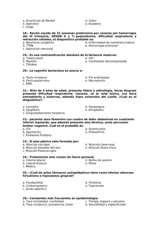 a. Divertículo de Meckel 
b. Apéndice 
c. Ciego 
d. Colon 
e. Duodeno 
18.- Recién nacido de 32 semanas pretérmino por cesárea por hemorragia 
del III trimestre, APGAR 6 y 7; quejumbroso, dificultad respiratoria y 
retracción xifoidea, el diagnostico probable es: 
a. Neumonía congénita 
d. Enfermedad de membrana hialina 
b. TTRN 
e. Hemorragia pulmonar 
c. Aspiración meconial 
19.- Es una contraindicación absoluta de la lactancia materna: 
a. Tuberculosis 
b. Mastitis 
c. Tifoidea 
d. VIH 
e. Cardiopatía descompensada 
20.- La vaginitis bacteriana se asocia a: 
a. Parto inmaduro. 
b. Parto postermino. 
c. RPM. 
d. Pre eclampasia. 
e. Macrosomía. 
21.- Niño de 4 años de edad, presenta fiebre y odinofagia, horas después 
presenta dificultad respiratoria, cianosis, se le noto tóxico, con boca 
entreabierta y sialorrea, además híper extensión del cuello. ¿Cuál es el 
diagnóstico?: 
a. Laringitis. 
d. Herpangina. 
b. Epiglotitis. 
e. Amigdalitis. 
c. Gingivoestomatitis herpetica. 
22.- paciente sexo femenino con cuadro de dolor abdominal en cuadrante 
inferior izquierdo, que además presenta alza térmica, puño percusión 
lumbar negativo. Cual es el probable dx: 
a. ITU 
d. Diverticulitis 
b. Apendicitis 
e. Pielonefritis 
c. Embarazo Ectópico 
23.- El piso pélvico esta formado por: 
a. Músculo coccígeo 
b. Músculo elevador del ano 
c. Músculo Pubococcigeo 
d. Músculo Cavernoso 
e. Músculo Psoas iliaco 
24.- Tratamiento más común de fisura perianal. 
a. Interna lateral 
b. Lateral Externa 
c. Médico 
d. Baños de asiento 
e. Mixta 
25.- ¿Cuál de estos fármacos antiepilépticos tiene como efectos adversos 
hirsutismo e hiperplasia gingival? 
a. Fenobarbital 
d. Fenitoína 
b. Carbamazepina 
e. Topiramato 
c. Acido valproico 
26.- Constantes más frecuentes en epidemiología. 
a. Tasa mortalidad, morbilidad 
b. Tasa incidencia, prevalencia, brote 
c. Tiempo, espacio y persona. 
d. Sensibilidad y especificidad 
 