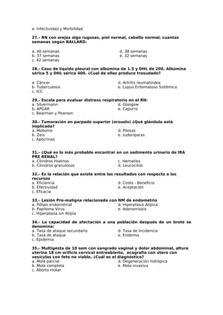 e. Infectividad y Morbilidad 
27.- RN con orejas algo rugosas, piel normal, cabello normal, cuantas 
semanas según BALLARD: 
a. 40 semanas 
d. 38 semanas 
b. 37 semanas 
e. 32 semanas 
c. 42 semanas 
28.- Caso de líquido pleural con albúmina de 1.5 y DHL de 200. Albúmina 
sérica 5 y DHL sérica 400. ¿Cual de ellas produce trasudado? 
a. Cáncer 
d. Artritis reumatoidea 
b. Tuberculosis 
e. Lupus Eritematoso Sistémico 
c. ICC 
29.- Escala para evaluar distress respiratorio en el RN: 
a. Silvermann 
d. Glasgow 
b. APGAR 
e. Capurro 
c. Bearman y Pearson 
30.- Tumoración en parpado superior (orzuelo) ¿Qué glándula está 
implicada? 
a. Mebonio 
d. Pilosas 
b. Zeis 
e. sudoríparas 
c. Apócrinas 
31.- ¿Qué es lo más probable encontrar en un sedimento urinario de IRA 
PRE RENAL? 
a. Cilindros Hialinos 
c. Hematíes 
b. Cilindros granulosos 
d. Leucocitos 
32.- Es la relación que existe entre los resultados con respecto a los 
recursos 
a. Eficiencia 
d. Costo - Beneficio 
b. Efectividad 
e. Aceptación 
c. Eficacia 
33.- Lesión Pre-maligna relacionada con NM de endometrio 
a. Pólipo endometrial 
b. Papiloma Virus 
c. Hiperplasia sin Atipia 
d. Hiperplasia Atípica 
e. Adenomiosis 
34.- La capacidad de afectación a una población después de un brote se 
denomina: 
a. Tasa de ataque secundario 
d. Tasa de Incidencia 
b. Tasa de ataque 
e. Endemia 
c. Epidemia 
35.- Multigesta de 10 sem con sangrado vaginal y dolor abdominal, altura 
uterina 18 cm orificio cervical entreabierto, ecografía con útero con 
vesículas con feto no viable. ¿Cuál es el diagnóstico? 
a. Mola parcial 
d. Degeneración hidrópica 
b. Mola completa 
e. Mola invasiva 
c. Aborto molar 
 