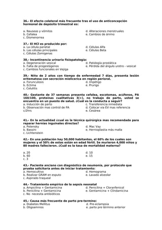 36.- El efecto colateral más frecuente tras el uso de anticoncepción 
hormonal de depósito trimestral es: 
a. Nauseas y vómitos 
d. Alteraciones menstruales 
b. Cefalea 
e. Cambios de ánimo 
c. Dismenorrea 
37.- El HCl es producido por: 
a. La célula parietal 
b. Las células principales 
c. Células Zomigenas 
d. Células Alfa 
e. Células Beta 
38.- Incontinencia urinaria fisiopatología: 
a. Degeneración vesical 
b. Falta de progestágenos 
c. Cambios funcionales en Vejiga 
d. Patología prostática 
e. Pérdida del ángulo uretro - vesical 
39.- Niño de 2 años con tiempo de enfermedad 7 días, presenta lesión 
eritematosa con secreción mielicerica en región perioral. 
a. Forunculosis 
d. Impétigo 
b. Ectima 
e. Prurigo 
c. Celulitis 
40.- Gestante de 37 semanas presenta cefalea, escotomas, acúfenos, PA 
160/100, proteínas cualitativas 3(+), no trabajo de parto, usted se 
encuentra en un puesto de salud. ¿Cuál es la conducta a seguir? 
a. Inducción de parto 
c. Transferencia inmediata 
b. Observación mas control de PA 
d. Colocar via EV mas referencia 
c/2hrs 
e. Cesárea 
41.- En la actualidad ¿cual es la técnica quirúrgica mas recomendada para 
reparar hernias inguinales directas? 
a. Potensky 
d. Mac Vay 
b. Bassini 
e. Hernioplastia más malla 
c. Lichtenstein 
42.- En una población hay 50,000 habitantes, el 60% de los cuales son 
mujeres y el 50% de estas están en edad fértil. Se murieron 4,000 niños y 
80 madres fallecieron. ¿Cuál es la tasa de mortalidad materna? 
a. 20 
d. 10 
b. 60 
e. 15 
c. 3 
43.- Paciente anciano con diagnóstico de neumonía, por protocolo que 
prueba solicitaría antes de iniciar tratamiento: 
a. Hemocultivo 
d. Hemograma 
b. Realizar GRAM en esputo 
e. Lavado alveolar 
c. Aspirado traqueal 
44.- Tratamiento empírico de la sepsis neonatal 
a. Ampicilina + Gentamicina 
b. Penicilina + Gentamicina 
c. No necesita antibióticos 
d. Penicilina + Cloranfenicol 
e. Gentamicina + Clindamicina 
45.- Causa más frecuente de parto pre-termino: 
a. Diabetes Mellitus d. Pre-eclampsia 
b. Oligoamnios e. parto pre término anterior 
 