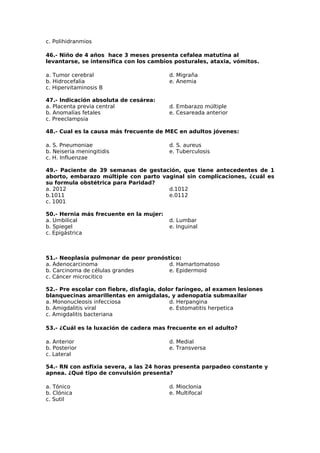 c. Polihidranmios 
46.- Niño de 4 años hace 3 meses presenta cefalea matutina al 
levantarse, se intensifica con los cambios posturales, ataxia, vómitos. 
a. Tumor cerebral 
d. Migraña 
b. Hidrocefalia 
e. Anemia 
c. Hipervitaminosis B 
47.- Indicación absoluta de cesárea: 
a. Placenta previa central 
b. Anomalías fetales 
c. Preeclampsia 
d. Embarazo múltiple 
e. Cesareada anterior 
48.- Cual es la causa más frecuente de MEC en adultos jóvenes: 
a. S. Pneumoniae 
d. S. aureus 
b. Neiseria meningitidis 
e. Tuberculosis 
c. H. Influenzae 
49.- Paciente de 39 semanas de gestación, que tiene antecedentes de 1 
aborto, embarazo múltiple con parto vaginal sin complicaciones, ¿cuál es 
su formula obstétrica para Paridad? 
a. 2012 
d.1012 
b.1011 
e.0112 
c. 1001 
50.- Hernia más frecuente en la mujer: 
a. Umbilical 
b. Spiegel 
c. Epigástrica 
d. Lumbar 
e. Inguinal 
51.- Neoplasia pulmonar de peor pronóstico: 
a. Adenocarcinoma 
b. Carcinoma de células grandes 
c. Cáncer microcitico 
d. Hamartomatoso 
e. Epidermoid 
52.- Pre escolar con fiebre, disfagia, dolor faríngeo, al examen lesiones 
blanquecinas amarillentas en amígdalas, y adenopatía submaxilar 
a. Mononucleosis infecciosa 
d. Herpangina 
b. Amigdalitis viral 
e. Estomatitis herpetica 
c. Amigdalitis bacteriana 
53.- ¿Cuál es la luxación de cadera mas frecuente en el adulto? 
a. Anterior 
d. Medial 
b. Posterior 
e. Transversa 
c. Lateral 
54.- RN con asfixia severa, a las 24 horas presenta parpadeo constante y 
apnea. ¿Qué tipo de convulsión presenta? 
a. Tónico 
d. Mioclonia 
b. Clónica 
e. Multifocal 
c. Sutil 
 