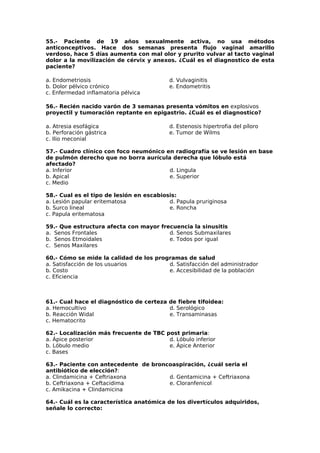 55.- Paciente de 19 años sexualmente activa, no usa métodos 
anticonceptivos. Hace dos semanas presenta flujo vaginal amarillo 
verdoso, hace 5 días aumenta con mal olor y prurito vulvar al tacto vaginal 
dolor a la movilización de cérvix y anexos. ¿Cuál es el diagnostico de esta 
paciente? 
a. Endometriosis 
d. Vulvaginitis 
b. Dolor pélvico crónico 
e. Endometritis 
c. Enfermedad inflamatoria pélvica 
56.- Recién nacido varón de 3 semanas presenta vómitos en explosivos 
proyectil y tumoración reptante en epigastrio. ¿Cuál es el diagnostico? 
a. Atresia esofágica 
d. Estenosis hipertrofia del píloro 
b. Perforación gástrica 
e. Tumor de Wilms 
c. Ilio meconial 
57.- Cuadro clínico con foco neumónico en radiografía se ve lesión en base 
de pulmón derecho que no borra aurícula derecha que lóbulo está 
afectado? 
a. Inferior 
d. Lingula 
b. Apical 
e. Superior 
c. Medio 
58.- Cual es el tipo de lesión en escabiosis: 
a. Lesión papular eritematosa 
b. Surco lineal 
c. Papula eritematosa 
d. Papula pruriginosa 
e. Roncha 
59.- Que estructura afecta con mayor frecuencia la sinusitis 
a. Senos Frontales 
b. Senos Etmoidales 
c. Senos Maxilares 
d. Senos Submaxilares 
e. Todos por igual 
60.- Cómo se mide la calidad de los programas de salud 
a. Satisfacción de los usuarios 
b. Costo 
c. Eficiencia 
d. Satisfacción del administrador 
e. Accesibilidad de la población 
61.- Cual hace el diagnóstico de certeza de fiebre tifoidea: 
a. Hemocultivo 
d. Serológico 
b. Reacción Widal 
e. Transaminasas 
c. Hematocrito 
62.- Localización más frecuente de TBC post primaria: 
a. Ápice posterior 
b. Lóbulo medio 
c. Bases 
d. Lóbulo inferior 
e. Ápice Anterior 
63.- Paciente con antecedente de broncoaspiración, ¿cuál seria el 
antibiótico de elección?: 
a. Clindamicina + Ceftriaxona 
b. Ceftriaxona + Ceftacidima 
c. Amikacina + Clindamicina 
d. Gentamicina + Ceftriaxona 
e. Cloranfenicol 
64.- Cuál es la característica anatómica de los divertículos adquiridos, 
señale lo correcto: 
 