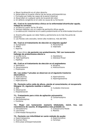 a. Mayor localización en el colon derecho 
b. Desarrollan en la parte inferior de las tenias antimesentéricas 
c. Formados por todas las capas de la pared intestinal. 
d. Desarrollan en cualquier parte de la pared del colon 
e. Un defecto congénito en el colon es causa de su formación 
65.- Cual es la característica clínica en la enfermedad diverticular aguda, 
indique lo correcto: 
a. Incidencia a partir de los 30 años 
b. Siempre debutan con un cuadro de peritonitis difusa aguda 
c. La obstrucción intestinal es el cuadro predominante en la enfermedad diverticular 
d. Diverticulitis aguda con dolor fiebre y peritonismo es lo más frecuente de 
presentar. 
e. Las fistulas colo vesicales, tienen alta incidencia, más del 50%. 
66.- Cual es el tratamiento de elección en migraña aguda? 
a. Sumatriptan 
d. Paracetamol 
b. AINES 
e. Valproato 
c. Aspirina 
67.- Caso clínico de paciente con prolactinemia, TAC con tumoración 
hallazgo de prolactinoma afecta a: 
a. La silla turca 
d. Hipotálamo 
b. Tallo hipofisiario 
e. Glándula Pineal 
c. Hipófisis 
68.- Cuál es el tratamiento de elección en el angioedema 
a. Adrenalina 
d. Atropina 
b. Dexametasona 
e. Hidrocortisona 
c. Prednisona 
69.- Las ondas T picudas se observan en el siguiente trastorno 
electrolítico: 
a. Hipócalcemia, 
d. Hipernatremia 
b. Hipercalemia 
e. Hipomagnesemia 
c. Hipercalcemia 
70.- Paciente sufre caída de altura, pierde el conocimiento; al recuperarlo 
Glasgow 15, siguiente medida a realizar: 
a. Alta 
d. Cuidados Intensivos 
b. Observación 
e. 
c. Hospitalización 
71.- Tratamiento para crisis de agitación psicomotriz: 
a. Haloperidol 
b. Benzodiazepinas 
c. Fenitoina 
d. Carbamazepina 
e. 
72.- Mujer con tumoración mamaria bilobulada, móvil, lisa, con 
consistencia de caucho. El diagnóstico más probable es: 
a. Fibroadenoma 
d. Cistosarcoma filoide 
b. Carcinoma 
e. Mastitis 
c. Enfermedad fibroquística 
73.- Paciente con infertilidad en varón método de ayuda: 
a. Espermatograma 
d. Espermocultivo 
b. Examen físico 
e. Cariotipo 
c. Anticuerpo antiespermatozoide 
 