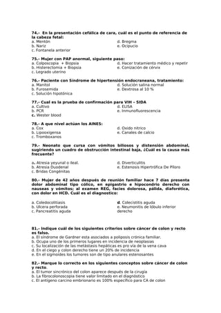 74.- En la presentación cefálica de cara, cuál es el punto de referencia de 
la cabeza fetal: 
a. Mentón 
d. Bregma 
b. Nariz 
e. Ocipucio 
c. Fontanela anterior 
75.- Mujer con PAP anormal, siguiente paso: 
a. Colposcopia + Biopsia 
b. Histerectomia + Biopsia 
c. Legrado uterino 
d. Hacer tratamiento médico y repetir 
e. Conización de cérvix 
76.- Paciente con Síndrome de hipertensión endocraneana, tratamiento: 
a. Manitol 
d. Solución salina normal 
b. Furosemida 
e. Dextrosa al 10 % 
c. Solución hipotónica 
77.- Cual es la prueba de confirmación para VIH – SIDA 
a. Cultivo 
b. PCR 
d. ELISA 
e. Inmunofluorescencia 
c. Wester blood 
78.- A que nivel actúan los AINES: 
a. Cox 
b. Lipooxigensa 
c. Tromboxanos 
d. Oxido nitrico 
e. Canales de calcio 
79.- Neonato que cursa con vómitos biliosos y distensión abdominal, 
sugiriendo un cuadro de obstrucción intestinal baja, ¿Cuál es la causa más 
frecuente? 
a. Atresia yeyunal o ileal. 
d. Diverticulitis 
b. Atresia Duodenal 
e. Estenosis Hipertrófica De Píloro 
c. Bridas Congénitas 
80.- Mujer de 42 años después de reunión familiar hace 7 días presenta 
dolor abdominal tipo cólico, en epigastrio e hipocondrio derecho con 
nauseas y vómitos; al examen REG, facies dolorosa, pálida, diaforética, 
con dolor en HCD. Cuál es el diagnostico: 
a. Coledocolitiasis 
d. Colecistitis aguda 
b. Ulcera perforada 
e. Neumonitis de lóbulo inferior 
c. Pancreatitis aguda 
derecho 
81.- Indique cuál de los siguientes criterios sobre cáncer de colon y recto 
es falso. 
a. El síndrome de Gardner esta asociados a poliposis crónica familiar. 
b. Ocupa uno de los primeros lugares en incidencia de neoplasias 
c. Su localización de las metástasis hepáticas es pro vía de la vena cava 
d. En el ciego y colon derecho tiene un 20% de incidencia 
e. En el sigmoides los tumores son de tipo anulares estenosantes 
82.- Marque lo correcto en los siguientes conceptos sobre cáncer de colon 
y recto. 
a. El tumor sincrónico del colon aparece después de la cirugía 
b. La fibrocolonoscopia tiene valor limitado en el diagnóstico 
c. El antígeno carcino embrionario es 100% específico para CA de colon 
 