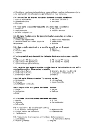 d. El antígeno carcino embrionario tiene mayor utilidad en el control posooperatorio 
e. La obstrucción del colon derecho por el tumor es muy frecuente. 
83.- Producción de mielina a nivel de sistema nervioso periférico: 
a. Células de Schwann. 
d. Neuronas periféricas 
b. Oligodendrocitos 
e. Neuroglia 
c. Microglia 
84.- Cual es la causa más frecuente en amenorrea secundaria: 
a. Embarazo 
d. TBC genital 
b. Hipotiroidismo 
e. Ninguna anterior 
c. Ovarios poliquísticos 
85.- El signo fundamental del desnutrido pluricarencial, proteico o 
Kwashiokor es: 
a. Retraso de crecimiento 
c. Alteraciones hepáticas 
b. Modificaciones del cabello (signo de 
d. Piel húmeda 
la bandera) 
e. Anemia 
86.- Que se debe administrar a un niño a partir de los 6 meses 
a. Hierro 
d. Calcio 
b. Vitamina B12 
e. Vitamina A 
c. Tiamina 
87.- Característica de la medición del retardo de crecimiento en relación 
con: 
a. P/T normal y T/E disminuido 
d. P/E normal P/T normal 
b. P/E normal y P/E disminuido 
e. T/E normal P/T normal 
c. T/E disminuido P/T disminuido 
88.- Paciente con estatura corta, cuello alado e infantilismo sexual sufre 
coartación aortica. Diagnostico probable: 
a. Sindrome de Turner 
d. Sindrome de ellis- van-Cleveld 
b. Sindrome de Marfan 
e. un grupo no relacionado de 
c. Sindrome de down 
problemas 
89.- Cuál es la diferencia entre Toxoplama y CMV: 
a. Retinopatía 
b. Catarata 
c. Calcificación ventricular 
d. microcefalea 
e. paldar hendido 
90.- Complicación más grave de Fiebre Tifoidea: 
a. Fiebre d. Sepsis 
b. Perforación e. Melena 
c. Dolor 
91.- Diarrea Disentérica más frecuente en niños: 
a. Giardia d. E. Coli 
b. Shigella e. Campilobacter 
c. Salmonella 
92.- Característica del paciente con cushing: 
a. Cara redonda y macroglosia d. Hipertelorismo 
b. Fascies pletórica e hirsutismo e. Eritema Malar 
c. Piel Brillante 
93.- Tratamiento de emergencia en trombosis de hemorroides: 
a. Antibióticos d. Hemorreidectomia 
b. Incisión y drenaje e. Ninguno 
 