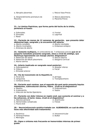 a. Abruptio placentae. c. Rotura Vasa Previa 
b. Desprendimiento prematuro de 
Placenta. 
d. Rotura placentaria. 
e. Placenta Previa 
21.- La Lámina Papirácea, que forma parte del techo de la órbita, 
pertenece al hueso: 
a. Esfenoides 
d. Frontal 
b. Etmoides 
e. Lagrimal 
c. Nasal 
22.- Paciente de menos de 12 semanas de gestación, que presenta dolor 
abdominal bajo, sangrado y se encuentra OCI abierto. 
a. Aborto completo 
d. Aborto inevitable 
b. Aborto incompleto 
e. Embarazo ectópico 
c. Amenaza de aborto 
23.- Gestante multípara, en antecedente de 7 embarazos previos que en el 
posparto inmediato presenta sangrado, útero a nivel de ombligo, que 
disminuye ligeramente con masaje uterino: Diagnostico? 
a. Retención de restos 
d. Rotura Uterina 
b. Retención de lóbulo placentario 
e. Desgarro Cervical 
c. Atonia uterina 
24.- Arteria implicada en sangrado nasal posterior: 
a. Esfenopalatina 
b. Vidiana 
c. Etmoidal anterior 
d. Alveolar inferior 
e. Facial 
25.- Vía de transmisión de la Hepatitis A: 
a. Fecal oral 
b. Sanguínea 
c. Contacto directo 
d. Jeringas 
e. Transplacentario 
26.- Paciente post cesárea, que al segundo día post parto presenta loquios 
malolientes, subinvolución uterina, fiebre, ¿Cuál es el diagnóstico? 
a. Mastitis 
d. Endometriosis 
b. Endometritis 
e. Sepsis 
c. Infección de Herida Operatoria 
27.- Paciente con dolor intenso en región anal, que aumenta al caminar y a 
los esfuerzos, al tacto: masa, ¿Cuál es el diagnóstico? 
a. Absceso perianal 
d. divertículos 
b. Hemorroides complicada 
e. Fistula 
c. Fisura anal 
28.- Neurocisticercosis quística tratada con ALBENDAZOL en cual de ellas 
tiene más efectividad este tratamiento: 
a. Racémica 
d. Intravenctricular 
b. Parenquimatosa 
e. Bulbar 
c. Meníngea 
29.- Signo o síntoma más frecuente en hemorroides internas de primer 
grado: 
 