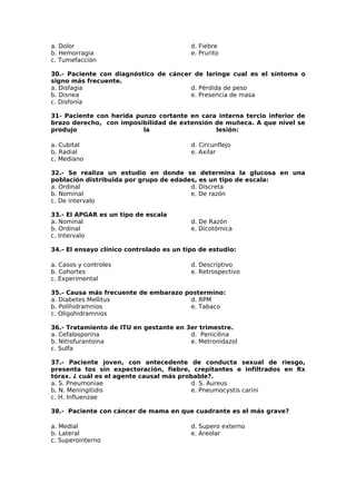 a. Dolor 
b. Hemorragia 
c. Tumefacción 
d. Fiebre 
e. Prurito 
30.- Paciente con diagnóstico de cáncer de laringe cual es el síntoma o 
signo más frecuente. 
a. Disfagia 
d. Pérdida de peso 
b. Disnea 
e. Presencia de masa 
c. Disfonía 
31- Paciente con herida punzo cortante en cara interna tercio inferior de 
brazo derecho, con imposibilidad de extensión de muñeca. A que nivel se 
produjo la lesión: 
a. Cubital 
d. Circunflejo 
b. Radial 
e. Axilar 
c. Mediano 
32.- Se realiza un estudio en donde se determina la glucosa en una 
población distribuida por grupo de edades, es un tipo de escala: 
a. Ordinal 
d. Discreta 
b. Nominal 
e. De razón 
c. De intervalo 
33.- El APGAR es un tipo de escala 
a. Nominal 
b. Ordinal 
c. Intervalo 
d. De Razón 
e. Dicotómica 
34.- El ensayo clínico controlado es un tipo de estudio: 
a. Casos y controles 
b. Cohortes 
c. Experimental 
d. Descriptivo 
e. Retrospectivo 
35.- Causa más frecuente de embarazo postermino: 
a. Diabetes Mellitus 
d. RPM 
b. Polihidramnios 
e. Tabaco 
c. Oligohidramnios 
36.- Tratamiento de ITU en gestante en 3er trimestre. 
a. Cefalosporina 
b. Nitrofurantoina 
c. Sulfa 
d. Penicilina 
e. Metronidazol 
37.- Paciente joven, con antecedente de conducta sexual de riesgo, 
presenta tos sin expectoración, fiebre, crepitantes e infiltrados en Rx 
tórax. ¿ cuál es el agente causal más probable?. 
a. S. Pneumoniae 
d. S. Aureus 
b. N. Meningitidis 
e. Pneumocystis carini 
c. H. Influenzae 
38.- Paciente con cáncer de mama en que cuadrante es el más grave? 
a. Medial 
d. Supero externo 
b. Lateral 
e. Areolar 
c. Superointerno 
 