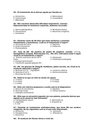 39.- El tratamiento de la diarrea aguda por Giardia es: 
a. Amoxicilina 
b. Cotrimoxazol 
c. Albendazol 
d. Metronidazol 
e. Furazolidona 
40.- RN a termino desarrolla dificultad respiratoria, cianosis. 
Hipersonoridad en hemitorax izquierdo, abdomen excavado. 
a. Hernia diafragmática. 
b. Pneumotórax 
c. Hemotórax 
d. Membrana Hialina 
e. Neumonía Congénita 
41.- Paciente varón de 60 años que toma warfarina y presenta 
hematemesis y hematomas, ¿cuál es el tratamiento a seguir? 
a. Gluconato de calcio 
d. Heparina 
b. Acido tranexanico 
e. Protamina 
c. Fitomenadiona 
42.- Caso de RN Rh positivo de madre Rh negativa, coombs (+++), 
hemoglobina 12mg/dl, Reticulocitos 5%, Hto 35%, bilirrubina total 5 mg/dl 
¿Cuál es el tratamiento a seguir? 
a. Solicitar exámenes dentro de 8 
d. Hidratación 
horas. 
e. Fototerapia prolongada 
b. Exanguinotransfusión 
c. Transfundir paquete globular RH – 
43.- RN con glucosa de 20mg/dl, temblores, pobre succión, etc ¿Cuál es la 
conducta adecuada a seguir? 
a. Dextrosa al 5 % ….mg/kg/bolo 
d. Lactancia materna 
b. Dextrosa al 10 % 
e. Anticonvulsivantes 
c. Gluconato de Calcio 
44.- Edad en la que un niño se sienta sin apoyo. 
a. 3 meses 
b. 4 meses 
c. 5 meses 
d. 6 meses 
e. 9 meses 
45.- Niño con ictericia progresiva y acolia cual es el diagnostico: 
a. Atresia de vías biliares 
d. Hepatitis. 
b. Páncreas anular 
e. Fibrosis Quística 
c. Colangitis esclerosante 
46.- Niño que se encuentra jugando con una paloma, presenta diarrea que 
agente es el causal es más frecuente? 
a. Campylobacter yeyuni 
d. Salmonella sp. 
b. Legionella 
e. Shiguella sp. 
c. E. Coli 
47.- Paciente en tratamiento antituberculoso, que tiene RN con sordera 
congénita. De los siguientes cual es el que esta relacionado: 
a. Amikacina 
d. Isoniacida 
b. Estreptomicina 
e. Rifampicina 
c. Doxiciclina 
48.- El conducto de Stenon drena a nivel de: 
 
