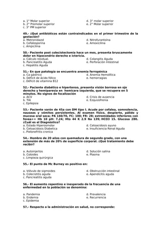 a. 1° Molar superior 
b. 2° Premolar superior 
c. 3° PM superior 
d. 3° molar superior 
e. 2° Molar superior 
49.- ¿Qué antibióticos están contraindicados en el primer trimestre de la 
gestación? 
a. Metronidazol 
d. Nitrofurantoína 
b. Cefalosporina 
e. Amoxicilina 
c. Ampicilina 
50.- Paciente post colecistectomia hace un mes, presenta bruscamente 
dolor en hipocondrio derecho e ictericia. 
a. Cálculo residual. 
d. Colangitis Aguda 
b. Pancreatitis Aguda 
e. Perforación Intestinal 
c. Hepatitis Aguda 
51.- En que patología se encuentra anemia ferropénica 
a. Ca gástrico 
b. Déficit de ácido fólico 
c. Déficit de vitamina B12 
d. Anemia Hemolítica 
e. hemorragias 
52.- Paciente diabético e hipertenso, presenta visión borrosa en ojo 
derecho y hemiparesia en hemicara izquierda, que se recupera en 5 
minutos. No signos de focalización 
a. ACV 
d. Crisis de ausencia 
b. TIA 
e. Ezquizofrenia 
c. Epilepsia 
53.- Paciente varón de 45a con DM tipo I. Acude por cefalea, somnolencia, 
nauseas y vómitos persistentes. Al examen físico, despierto, pálido y 
mucosa oral seca; PA 140/70, FC: 100; FR: 28; extremidades inferiores con 
fovea++ Hb 10 pH: 7.24; Hto 44 K 2.9 Na 139; HCO3 15. Glucosa 280. 
¿Cuál es el Diagnóstico? 
a. Estado Hiperosmolar 
d. Cetoacidosis ayuno 
b. Cetoacidosis Diabetica 
e. Insuficiencia Renal Aguda 
c. Pielonefritis cronica 
54.- Hombre de 20 años con quemadura de segundo grado, con una 
extensión de más de 20% de superficie corporal. ¿Qué tratamiento debe 
recibir? 
a. Autoinjertos 
d. Solución salina 
b. Coloides 
e. Plasma 
c. Limpieza quirúrgica 
55.- El punto de Mc Burney es positivo en: 
a. Vólvulo de sigmoides 
b. Colecistitis aguda 
c. Pancreatitis aguda 
d. Obstrucción intestinal 
e. Apendicitis aguda 
56.- El aumento repentino e inesperado de la frecuencia de una 
enfermedad en la población se denomina: 
a. Pandemia 
d. Prevalencia 
b. Endemia 
e. Recurrencia 
c. Epidemia 
57.- Respecto a la administración en salud, no corresponde: 
 
