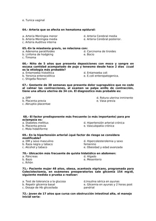 e. Tunica vaginal 
64.- Arteria que se afecta en hematoma epidural: 
a. Arteria Meníngea menor 
b. Arteria Meníngea media 
c. Arteria Auditiva interna 
d. Arteria Cerebral media 
e. Arteria Cerebral posterior. 
65.-En la miastenia gravis, se relaciona con: 
a. Adenoma paratifoideo 
b. Linfoma de hodgking 
c. Timoma 
d. Carcinoma de tiroides 
e. Bocio 
66.- Niño de 5 años que presenta deposiciones con moco y sangre en 
escasa cantidad acompañado de pujo y tenesmo desde hace 2 días ¿cual 
es la etiología más probable? 
a. Entamoeba histolitica 
d. Entamoeba coli 
b. Yersinia enterocolitica 
e. E.coli enteropatogenica. 
c. Shigella flexneri 
67.- Gestante de 38 semanas que presenta dolor suprapubico que no cede 
al calmar las contracciones, al examen se palpa anillo de contracción, 
tiene una altura uterina de 34 cm. El diagnostico más probable es: 
a. DPP d. Rotura uterina inminente 
b. Placenta previa e. Vasa previa 
c. Abruptio placentae 
68.- El factor predisponente más frecuente (o más importante) para pre 
eclampsia es: 
a. Diabetes mellitus 
d. Hipertensión arterial crónica 
b. Placenta previa 
e. Vasculopatia crónica 
c. Mola hidatiforme 
69.- En la hipertensión arterial ¿qué factor de riesgo se considera 
modificable? 
a. DM y sexo masculino 
b. Raza negra y tabaco 
c. Alcohol y tabaco 
d. Hipercolesterolemia y sexo 
femenino 
e. Obesidad y edad avanzada 
70.- Ubicación más frecuente de quiste hidatídico en abdomen: 
a. Páncreas 
d. Hígado 
b. Bazo 
e. Mesenterio 
c. Riñón 
71.- Paciente mujer 48 años, obesa, acantosis nigricans, programada para 
Colecistectomía, en exámenes preoperatorios sale glicemia 154 mg/dl, 
siguiente medida o prueba a realizar: 
a. Test de tolerancia a la glucosa 
d.Insulina sérica en ayunas 
b. Repetir glicemia basal 
e. Glicemia en ayunas y 2 horas post 
c. Dosaje de Hb glicosilada 
pandrial 
72.- Joven de 17 años que cursa con obstrucción intestinal alta, el manejo 
inicial seria: 
 