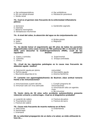 a. Dar antiespasmódicos 
b. O2 con cánula binasal 
c. Sonda rectal 
d. Dar antibióticos 
e. Hidratación parenteral 
73.- Cual es el germen más frecuente de la enfermedad inflamatoria 
pélvica: 
a. Gonococo 
e. Gardenella vaginalis 
b. Clamidia 
c. Neiseria meningitidis 
d. Estreptococo neumoniae 
74.- A nivel del colon, la absorción del agua se da conjuntamente con: 
a. Potasio 
d. Ácidos grasos 
b. Sodio 
e. Magnesio 
c. Glucosa 
75.- Se decide tomar el seguimiento por 05 años de todos los pacientes 
diagnosticados como casos nuevos de TBC pulmonar BK (+) durante el año 
2010, para descartar la multidrogoresistencia (MDR), ¿cual de los 
siguientes diseños utilizaría? 
a. Casos y controles 
d. Experimental 
b. Cohortes 
e. Ensayo controlado 
c. Clínico 
76.- ¿Cuál de las siguientes patologías es la causa mas frecuente de 
abdomen agudo medico? 
a. Intoxicación aguda por plomo 
comunidad 
b. Porfiria aguda 
d. Pancreatitis aguda 
c. Neumonía adquirida en la 
e. Anemia falciforme 
77. Lactante con aganmaglobulinemia de Boutron. ¿Que actitud tomaría 
frente a las inmunizaciones? 
a. Inmunizaciones a partir del año 
b. Inmunizar solo con virus atenuado 
c. Cumplir programa de 
inmunizaciones 
d. Inmunización sólo con agentes 
vivos 
e. No inmunizar 
78. Varón ebrio, de 50 años sufre accidente automovilístico presenta 
retención urinaria y uretrorragia. ¿Cual es el diagnóstico probable? 
a. Luxación de cadera 
d. Fractura de pelvis 
b. Traumatismo renal 
e. Fractura de sacro 
c. Fractura de cadera 
79.- Causa más frecuente de muerte materna en el Perú: 
a. Infecciones 
d. Endometritis 
b. Hemorragia 
e. 
c. Eclampsia 
80. La velocidad propagación de un daño a la salud, se mide utilizando la 
tasa de... 
 