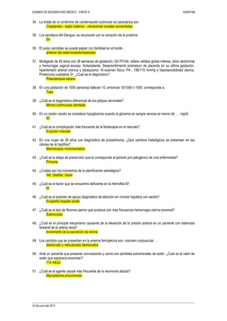 EXAMEN DE RESIDENTADO MEDICO - PARTE A ASPEFAM
23 de junio del 2013
34. La triada de un síndrome de condensación pulmonar se caracteriza por:
Crepitantes - soplo tubárico - vibraciones vocales aumentadas
35. Los serotipos del Dengue, se reconocen por la variación de la proteína:
E4
36. El pulso carotideo se puede palpar con facilidad en el borde…
anterior del esternocleidomastoideo
37. Multigesta de 40 años con 38 semanas de gestación, G5 P3104, refiere cefalea global intensa, dolor abdominal
y hemorragia vaginal escasa. Antecedente: Desprendimiento prematuro de placenta en su última gestación,
hipertensión arterial crónica y tabaquismo. Al examen físico: PA : 180/110 mmHg e hipersensibilidad uterina.
Proteinuria cualitativa 3+. ¿Cuál es el diagnóstico?
Preeclampsia severa
38. En una población de 1000 personas fallecen 10, entonces 10/1000 x 1000, corresponde a:
Tasa
39. ¿Cuál es el diagnóstico diferencial de los pólipos cervicales?
Mioma submucoso abortado
40. En un recién nacido se considera hipoglicemia cuando la glicemia en sangre venosa es menor de …. mg/dl.
40
41. ¿Cuál es la complicación más frecuente de la fototerapia en el neonato?
Erupción macular
42. En una mujer de 30 años con diagnóstico de prolactinoma, ¿Qué cambios histológicos se presentan en las
células de la hipófisis?
Mamotropos incrementados
43. ¿Cuál es la etapa de prevención que le corresponde al periodo pre patogénico de una enfermedad?
Primaria
44. ¿Cuáles son los momentos de la planificación estratégica?
Ver, diseñar, hacer
45. ¿Cuál es el factor que se encuentra deficiente en la Hemofilia B?
IX
46. ¿Cuál es el examen de apoyo diagnóstico de elección en cirrosis hepática con ascitis?
Ecografía doppler portal
47. ¿Cuál es el tipo de fibroma uterino que produce con más frecuencia hemorragia uterina anormal?
Submucoso
48. ¿Cuál es el principal mecanismo causante de la elevación de la presión arterial en un paciente con estenosis
bilateral de la arteria renal?
Incremento de la secreción de renina
49. Los cambios que se presentan en la anemia ferropénica son: volumen corpuscular …
disminuido y reticulocitos disminuidos
50. Ante un paciente que presenta convulsiones y coma con pérdidas extrarrenales de sodio. ¿Cuál es el valor de
sodio que esperaría encontrar?
114 mEq/l.
51. ¿Cuál es el agente causal más frecuente de la neumonía atípica?
Mycoplasma pneumoniae
 