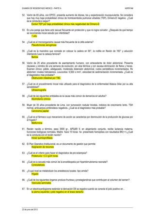 EXAMEN DE RESIDENTADO MEDICO - PARTE A ASPEFAM
23 de junio del 2013
52. Varón de 65 años, con EPOC, presenta aumento de disnea, tos y expectoración mucopurulenta. Se considera
que hay muy baja probabilidad clínica de tromboembolia pulmonar añadida (TEP), Dímero-D negativo. ¿Cuál
es la conducta a seguir?
Excluir TEP por baja probabilidad clínica más negatividad del Dímero-D
53. En una pareja que tiene acto sexual frecuente sin protección y que no logra concebir. ¿Después de qué tiempo
se recomienda iniciar estudio por infertilidad?
1 año
54. ¿Cuál es el microorganismo causal más frecuente de la otitis externa?
Pseudomonas aeruginosa
55. ¿Cuál es la maniobra que consiste en colocar la cadera en 90°, la rodilla en flexión de 160° y aducción
intentando luxar la cabeza femoral?
Barlow
56. Varón de 25 años procedente de asentamiento humano, con antecedente de dolor abdominal. Presenta
náuseas y vómitos de una semana de evolución, sin alza térmica y con escasa eliminación de flatos y heces.
Examen clínico: pálido, adelgazado, moderada distensión abdominal, ruidos peristálticos incrementados. Rx
abdomen: niveles hidroáereos. Leucocitos: 5,500 x mm3, velocidad de sedimentación incrementada. ¿Cuál es
el diagnóstico más probable?
Obstrucción intestinal por TBC
57. ¿Cuál es el procedimiento inicial más utilizado para el diagnóstico de la enfermedad litiásica biliar por su alta
sensibilidad?
Ultrasonografía
58. ¿Cuál de las siguientes entidades es la causa más común de demencia en adultos?
Alcoholismo crónico
59. Mujer de 35 años procedente de Lima, con tumoración nodular tiroidea, indolora de crecimiento lento. TSH
normal, anticuerpos antitiroideos negativos. ¿Cuál es el diagnóstico más probable?
Carcinoma papilar
60. ¿Cuál es el fármaco cuyo mecanismo de acción se caracteriza por disminución de la producción de glucosa por
el hígado?
Metformina
61. Recién nacido a término, peso 3500 gr., APGAR 9, en alojamiento conjunto, recibe lactancia materna,
funciones biológicas normales. Madre hace 15 horas ha presentado hemoptisis con resultados BK(++).¿Cuál
es la conducta con el recién nacido?
Iniciar quimioprofilaxis
62. El Plan Operativo Institucional, es un documento de gestión que permite:
Asignación de recursos
63. ¿Cuál es el criterio para hacer el diagnóstico de pre eclampsia?
Proteinuria > 0.3 g/24 horas
64. ¿Cuál es la secuela más común de la encefalopatía por hiperbilirrubinemia neonatal?
Coreoatetosis
65. ¿A qué nivel se metabolizan los anestésicos locales tipo amida?
Hígado
66. ¿Cuál de los siguientes órganos produce fructosa y prostaglandinas que contribuyen al volumen del semen?
Vesículas seminales
67. En un electrocardiograma estándar la derivación DII se registra cuando se conecta el polo positivo en…
la pierna izquierda y polo negativo en el brazo derecho
 