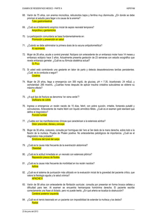 EXAMEN DE RESIDENTADO MEDICO - PARTE A ASPEFAM
23 de junio del 2013
68. Varón de 75 años, con anemia microcitica, reticulocitos bajos y ferritina muy disminuida. ¿En donde se debe
priorizar el estudio para llegar a la causa de la anemia?
Tubo gastrointestinal
69. ¿Cuál es el tratamiento empírico inicial de sepsis neonatal temprana?
Ampicilina y gentamicina
70. La participación comunitaria se basa fundamentalmente en:
Promoción y prevención en salud
71. ¿Cuándo se debe administrar la primera dosis de la vacuna antipoliomielítica?
Al nacimiento
72. Mujer de 26 años, acude a control prenatal. Nulípara con antecedente de un embarazo molar hace 14 meses y
embarazo ectópico hace 3 años. Actualmente presenta gestación de 23 semanas con estudio ecográfico que
revela embarazo gemelar. ¿Cuál es su fórmula obstétrica actual?
G3 P0020
73. Si usted está controlando una gestante en labor de parto y detecta desaceleraciones tardías persistentes.
¿Cuál es la conducta a seguir?
Cesárea
74. Mujer de 29 años, llega a emergencia con 300 mg/dL de glucosa, pH < 7.35, bicarbonato: 24 mEq/L y
osmolaridad: 285 mosm/L. ¿Cuántas horas después de aplicar insulina cristalina subcutánea se obtiene su
máximo efecto?
2.0
75. ¿A qué tipo de fractura se denomina “en rama verde”?
Diafisiaria de cúbito
76. Ingresa a emergencia un recién nacido de 15 días, febril, con pobre succión, irritable, fontanela pulsátil y
convulsiones. Antecedente de madre febril con líquido amniótico fétido. ¿Cuál es el examen gold standard que
define el diagnóstico?
Punción lumbar
77. ¿Cuáles son las manifestaciones clínicas que caracterizan a la estenosis aórtica?
Dolor precordial, disnea y sincope
78. Mujer de 30 años, costurera, consulta por hormigueo del 1ero al 3er dedo de la mano derecha, sobre todo a la
flexión de la muñeca. Prueba de Phalen positiva. No antecedentes patológicos de importancia. ¿Cuál es el
diagnóstico más probable?
Síndrome del túnel del carpo
79. ¿Cuál es la causa más frecuente de la eventración abdominal?
Obesidad
80. ¿Cuál es la actitud inmediata en un neonato con estenosis pilórica?
Reposición precoz de fluidos
81. ¿Cuál es la causa más frecuente de morbilidad en los recién nacidos?
Asfixia
82. ¿Cuál es el sistema de puntuación más utilizado en la evaluación inicial de la gravedad del paciente crítico, que
valora la fisiología aguda y la salud crónica?
APACHE II
83. Varón de 58 años con antecedente de fibrilación auricular, consulta por presentar en forma brusca cefalea y
dificultad para leer. Al examen se encuentra hemianopsia homónima derecha. El paciente escribe
correctamente una frase al dictado, pero no puede leerla. ¿En qué arteria se localiza la obstrucción?
Cerebral posterior izquierda
84. ¿Cuál es el nervio lesionado en un paciente con imposibilidad de extender la muñeca y los dedos?
Radial
 