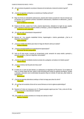EXAMEN DE RESIDENTADO MEDICO - PARTE A ASPEFAM
23 de junio del 2013
85. ¿En qué semana de gestación se produce el descenso de los testículos a través del conducto inguinal?
26
86. ¿Cuál de las siguientes cardiopatías se caracteriza por hipoflujo pulmonar?
Estenosis pulmonar
87. Mujer de 30 años sin antecedente cardiovascular, presenta dolor torácico punzante de 3 días de evolución que
se intensifica con la inspiración profunda. Auscultación cardiovascular y respiratoria sin alteraciones. ¿Cuál es
la conducta a seguir?
Buscar sensibilidad condrocostal
88. Nulipara de 28 años, casada hace 5 años, presenta oligomenorrea, vellosidad en la región de cara, espalda,
acné y obesidad de desarrollo progresivo desde su menarquia. ¿Cuál es el diagnóstico más probable?
Síndrome de ovario poliquístico
89. ¿En qué caso está contraindicada la traqueostomía?
Reflujo esofágico
90. Neonato de 1 día, presenta inestabilidad térmica, hepatomegalia e ictericia generalizada. ¿Cuál es el
diagnóstico más probable?
Sepsis bacteriana
91. ¿Cuál es la medida más efectiva para reducir el riesgo de infección uterina por cesárea?
Profilaxis antibiótica
92. ¿Cuál es el principal beneficio de la apendicectomía laparoscópica?
Disminución del dolor postoperatorio
93. Varón de 20 años acude a consulta por enrojecimiento ocular, sensación de cuerpo extraño, quemazón y
secreción purulenta. ¿Cuál es el diagnóstico más probable?
Conjuntivitis
94. ¿Cuál de los siguientes nemátodos durante el proceso de su patogenia, se localiza en el intestino grueso?
Trichuris trichura
95. ¿Cuál es el síntoma más frecuente de la fisura anal?
Dolor
96. El médico de un centro de salud atiende a un adolescente con diagnóstico de TB pulmonar. Con el objetivo de
hacer un manejo integral del caso, realiza la visita domiciliaria para evaluar los aspectos psicológicos, sociales
y culturales y reconocer como la enfermedad del paciente influye en la familia. En este caso ¿Qué modelo se
está aplicando?
Biopsicosocial
97. ¿Cuál de las siguientes alternativas constituye un factor de riesgo para cáncer de cérvix?
Tabaquismo
98. ¿En qué fase de los estudios clínicos de los nuevos fármacos se inicia la vigilancia epidemiológica?
IV
99. Paciente de 16 años con menarquía a los 12. Presenta sangrado vaginal que dura 7 días y ciclos de 20 días.
¿Cómo se denomina a esta alteración menstrual?
Polimenorrea
100. ¿Qué medida se considera prioritaria en el manejo de la diarrea en niños?
Mantener hidratación
 