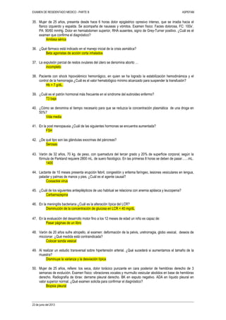 EXAMEN DE RESIDENTADO MEDICO - PARTE B ASPEFAM
23 de junio del 2013
35. Mujer de 25 años, presenta desde hace 6 horas dolor epigástrico opresivo intenso, que se irradia hacia el
flanco izquierdo y espalda. Se acompaña de nauseas y vómitos. Examen físico: Facies dolorosa, FC: 100x’.
PA: 90/60 mmHg. Dolor en hemiabdomen superior, RHA ausentes, signo de Grey-Turner positivo. ¿Cuál es el
examen que confirma el diagnóstico?
Amilasa sérica
36. ¿Qué fármaco está indicado en el manejo inicial de la crisis asmática?
Beta agonistas de acción corta inhalados
37. La expulsión parcial de restos ovulares del útero se denomina aborto …
incompleto
38. Paciente con shock hipovolémico hemorrágico, en quien se ha logrado la estabilización hemodinámica y el
control de la hemorragia ¿Cuál es el valor hematológico mínimo alcanzado para suspender la transfusión?
Hb > 7 g/dL.
39. ¿Cuál es el patrón hormonal más frecuente en el síndrome del eutiroideo enfermo?
T3 baja
40. ¿Cómo se denomina el tiempo necesario para que se reduzca la concentración plasmática de una droga en
50%?
Vida media
41. En la post menopausia ¿Cuál de las siguientes hormonas se encuentra aumentada?
FSH
42. ¿De qué tipo son las glándulas exocrinas del páncreas?
Serosas
43. Varón de 32 años, 70 kg. de peso, con quemadura del tercer grado y 20% de superficie corporal; según la
fórmula de Parkland requiere 2800 mL. de suero fisiológico. En las primeras 8 horas se deben de pasar……mL.
1400
44. Lactante de 10 meses presenta erupción febril, congestión y eritema faríngeo, lesiones vesiculares en lengua,
paladar y palmas de manos y pies. ¿Cuál es el agente causal?
Coxsackie virus
45. ¿Cuál de los siguientes antiepilépticos de uso habitual se relaciona con anemia aplásica y leucopenia?
Carbamazepina
46. En la meningitis bacteriana ¿Cuál es la alteración típica del LCR?
Disminución de la concentración de glucosa en LCR < 40 mg/dL
47. En la evaluación del desarrollo motor fino a los 12 meses de edad un niño es capaz de:
Pasar páginas de un libro
48. Varón de 20 años sufre atropello, al examen: deformación de la pelvis, uretrorragia, globo vesical, deseos de
miccionar. ¿Qué medida está contraindicada?
Colocar sonda vesical
49. Al realizar un estudio transversal sobre hipertensión arterial. ¿Qué sucederá si aumentamos el tamaño de la
muestra?
Disminuye la varianza y la desviación típica
50. Mujer de 25 años, refiere: tos seca, dolor torácico punzante en cara posterior de hemitórax derecho de 3
semanas de evolución. Examen físico: vibraciones vocales y murmullo vesicular abolidos en base de hemitórax
derecho. Radiografía de tórax: derrame pleural derecho. BK en esputo negativo. ADA en líquido pleural en
valor superior normal. ¿Qué examen solicita para confirmar el diagnóstico?
Biopsia pleural
 