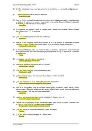 EXAMEN DE RESIDENTADO MEDICO - PARTE B ASPEFAM
23 de junio del 2013
51. Se define como parto prematuro aquel que ocurre antes de completar las…….. semanas de edad gestacional.
37
52. La enterocolitis necrotizante del prematuro se asocia a:
Alimentación enteral
53. Varón de 13 años que hace 2 semanas presentó proceso viral. Ingresa a emergencia por presentar petequias
en abdomen. Al examen no se encuentra visceromegalia ni adenopatías. Examen de laboratorio: plaquetas
90,000/mm3 ¿Cuál será la conducta inicial a seguir?
Observación
54. En un paciente con nefropatía crónica, el trasplante renal o diálisis están indicados cuando la filtración
glomerular en ml/min / 1.73 m2 es menor a:
15
55. ¿Cuál es el tumor benigno más frecuente de la nasofaringe?
Angiofibroma
56. Varón de 30 años con celulitis orbitaria del ojo izquierdo de un día de evolución, es hospitalizado iniciándose
tratamiento antibiótico. A las 24 horas presenta ceguera del ojo contralateral. ¿Cuál es el diagnóstico?
Trombosis del seno cavernoso
57. El alcalde de Chaclacayo realiza una reunión con todos los sectores y organizaciones representativas del
distrito, para elaborar el presupuesto participativo y el plan de desarrollo local. ¿Qué dimensión de la promoción
de la salud aplicó?
Política
58. La triada portal está conformada por la vena porta, …
la arteria hepática y el conducto biliar
59. Dentro de las estrategias de promoción de la salud, se busca…
fomentar la salud colectiva
60. ¿Cuál es el agente causal más frecuente de sepsis neonatal?
Estreptococo grupo B
61. ¿Cuáles son las válvulas que más frecuentemente se afectan en la fiebre reumática?
Mitral y aórtica
62. ¿Cuál es el mecanismo por el cual la T de cobre actúa como anticonceptivo?
Producción de reacción inflamatoria en la cavidad uterina
63. Varón de 30 años gasfitero. Hace 18 días refiere malestar general, alza térmica, cefalea intensa y dolores
osteomusculares a predominio de pantorrillas. A la semana presenta ictericia, oliguria, compromiso del sensorio
y signos meníngeos. ¿Cuál es el diagnóstico más probable?
Leptospirosis
64. Los efectos estimulantes de la anfetamina están mediados por la liberación central de…
noradrenalina, dopamina y serotonina
65. Pareja en edad reproductiva que consulta porque hace 2 meses intenta concebir sin lograrlo. El examen clínico
de ambos es normal. ¿Cuál es la conducta más apropiada a seguir?
Consejería sobre reproducción y reevaluación posterior
66. ¿Cuál es la localización más frecuente del linfoma primario no Hodgkin?
Estómago
67. ¿Cuál es el efecto que produce el veneno del Loxoceles laeta?
Hemólisis
 