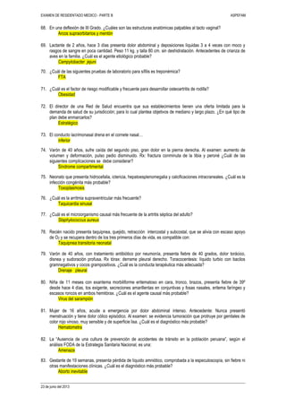 EXAMEN DE RESIDENTADO MEDICO - PARTE B ASPEFAM
23 de junio del 2013
68. En una deflexión de III Grado. ¿Cuáles son las estructuras anatómicas palpables al tacto vaginal?
Arcos supraorbitarios y mentón
69. Lactante de 2 años, hace 3 días presenta dolor abdominal y deposiciones líquidas 3 a 4 veces con moco y
rasgos de sangre en poca cantidad. Peso 11 kg. y talla 80 cm. sin deshidratación. Antecedentes de crianza de
aves en la familia. ¿Cuál es el agente etiológico probable?
Campylobacter jejuni
70. ¿Cuál de las siguientes pruebas de laboratorio para sífilis es treponémica?
FTA
71. ¿Cuál es el factor de riesgo modificable y frecuente para desarrollar osteoartritis de rodilla?
Obesidad
72. El director de una Red de Salud encuentra que sus establecimientos tienen una oferta limitada para la
demanda de salud de su jurisdicción; para lo cual plantea objetivos de mediano y largo plazo. ¿En qué tipo de
plan debe enmarcarlos?
Estratégico
73. El conducto lacrimonasal drena en el cornete nasal…
inferior
74. Varón de 40 años, sufre caída del segundo piso, gran dolor en la pierna derecha. Al examen: aumento de
volumen y deformación, pulso pedio disminuido. Rx: fractura conminuta de la tibia y peroné ¿Cuál de las
siguientes complicaciones se debe considerar?
Síndrome compartimental
75. Neonato que presenta hidrocefalia, ictericia, hepatoesplenomegalia y calcificaciones intracraneales. ¿Cuál es la
infección congénita más probable?
Toxoplasmosis
76. ¿Cuál es la arritmia supraventricular más frecuente?
Taquicardia sinusal
77. ¿Cuál es el microorganismo causal más frecuente de la artritis séptica del adulto?
Staphylococcus aureus
78. Recién nacido presenta taquipnea, quejido, retracción intercostal y subcostal, que se alivia con escaso apoyo
de O2 y se recupera dentro de los tres primeros días de vida, es compatible con:
Taquipnea transitoria neonatal
79. Varón de 40 años, con tratamiento antibiótico por neumonía, presenta fiebre de 40 grados, dolor torácico,
disnea y sudoración profusa. Rx tórax: derrame pleural derecho. Toracocentesis: líquido turbio con bacilos
gramnegativos y cocos grampositivos. ¿Cuál es la conducta terapéutica más adecuada?
Drenaje pleural
80. Niña de 11 meses con exantema morbiliforme eritematoso en cara, tronco, brazos, presenta fiebre de 39º
desde hace 4 días, tos exigente, secreciones amarillentas en conjuntivas y fosas nasales, eritema faríngeo y
escasos roncos en ambos hemitórax. ¿Cuál es el agente causal más probable?
Virus del sarampión
81. Mujer de 16 años, acude a emergencia por dolor abdominal intenso. Antecedente: Nunca presentó
menstruación y tiene dolor cólico episódico. Al examen: se evidencia tumoración que protruye por genitales de
color rojo vinoso, muy sensible y de superficie lisa. ¿Cuál es el diagnóstico más probable?
Hematometra
82. La “Ausencia de una cultura de prevención de accidentes de tránsito en la población peruana”, según el
análisis FODA de la Estrategia Sanitaria Nacional, es una:
Amenaza
83. Gestante de 19 semanas, presenta pérdida de líquido amniótico, comprobada a la especuloscopía, sin fiebre ni
otras manifestaciones clínicas. ¿Cuál es el diagnóstico más probable?
Aborto inevitable
 