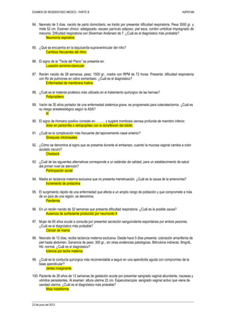 EXAMEN DE RESIDENTADO MEDICO - PARTE B ASPEFAM
23 de junio del 2013
84. Neonato de 3 días, nacido de parto domiciliario, es traído por presentar dificultad respiratoria. Pesa 3000 gr. y
mide 52 cm. Examen clínico: adelgazado, escaso panículo adiposo, piel seca, cordón umbilical impregnado de
meconio. Dificultad respiratoria con Silverman Andersen de 7. ¿Cuál es el diagnóstico más probable?
Neumonía aspirativa
85. ¿Qué se encuentra en la taquicardia supraventricular del niño?
Cambios frecuentes del ritmo
86. El signo de la “Tecla del Piano” se presenta en:
Luxación acromio-clavicular
87. Recién nacido de 28 semanas, peso: 1500 gr., madre con RPM de 72 horas. Presenta: dificultad respiratoria
con Rx de pulmones en vidrio esmerilado. ¿Cuál es el diagnóstico?
Enfermedad de membrana hialina
88. ¿Cuál es el material protésico más utilizado en el tratamiento quirúrgico de las hernias?
Polipropileno
89. Varón de 30 años portador de una enfermedad sistémica grave, es programado para colecistectomía. ¿Cuál es
su riesgo anestesiológico según la ASA?
III
90. El signo de Homans positivo consiste en…….... y sugiere trombosis venosa profunda de miembro inferior.
dolor en pantorrilla o retropoplíteo con la dorsiflexión del tobillo
91. ¿Cuál es la complicación más frecuente del taponamiento nasal anterior?
Sinequias intranasales
92. ¿Cómo se denomina al signo que se presenta durante el embarazo, cuando la mucosa vaginal cambia a color
azulado oscuro?
Chadwick
93. ¿Cuál de las siguientes alternativas corresponde a un estándar de calidad, para un establecimiento de salud
del primer nivel de atención?
Participación social
94. Madre en lactancia materna exclusiva que no presenta menstruación. ¿Cuál es la causa de la amenorrea?
Incremento de prolactina
95. El surgimiento rápido de una enfermedad que afecta a un amplio rango de población y que compromete a más
de un país de una región, se denomina:
Pandemia
96. En un recién nacido de 32 semanas que presenta dificultad respiratoria. ¿Cuál es la posible causa?
Ausencia de surfactante producido por neumocito II
97. Mujer de 60 años acude a consulta por presentar secreción sanguinolenta espontánea por ambos pezones.
¿Cuál es el diagnóstico más probable?
Cáncer de mama
98. Neonato de 12 días, recibe lactancia materna exclusiva. Desde hace 5 días presenta: coloración amarillenta de
piel hasta abdomen. Ganancia de peso: 300 gr., sin otras evidencias patológicas. Bilirrubina indirecta: 9mg/dL.
Hb: normal. ¿Cuál es el diagnóstico?
Ictericia por leche materna
99. ¿Cuál es la conducta quirúrgica más recomendable a seguir en una apendicitis aguda con compromiso de la
base apendicular?
Jareta invaginante
100. Paciente de 38 años de 12 semanas de gestación acude por presentar sangrado vaginal abundante, nauseas y
vómitos persistentes. Al examen: altura uterina 22 cm. Especuloscopia: sangrado vaginal activo que viene de
cavidad uterina. ¿Cuál es el diagnóstico más probable?
Mola hidatiforme
 