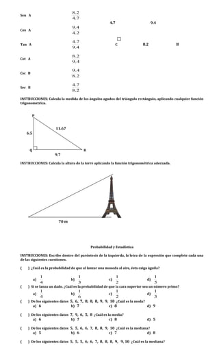 Sen A
7.4
2.8
4.7 9.4
Cos A
2.4
4.9
Tan A
4.9
7.4
C 8.2 B
Cot A
4.9
2.8
Csc B
2.8
4.9
Sec B
2.8
7.4
INSTRUCCIONES: Calcula la medida de los ángulos agudos del triángulo rectángulo, aplicando cualquier función
trigonometrica.
P
11.67
6.5
Q R
9.7
INSTRUCCIONES: Calcula la altura de la torre aplicando la función trigonométrica adecuada.
70 m
Probabilidad y Estadística
INSTRUCCIONES: Escribe dentro del paréntesis de la izquierda, la letra de la expresión que complete cada una
de las siguientes cuestiones.
( ) ¿Cuál es la probabilidad de que al lanzar una moneda al aire, ésta caiga águila?
a)
4
1
b)
3
1
c)
2
1
d)
5
1
( ) Si se lanza un dado. ¿Cuál es la probabilidad de que la cara superior sea un número primo?
a)
4
1
b)
6
1
c)
2
1
d)
3
1
( ) De los siguientes datos 5, 6, 7, 8, 8, 8, 9, 9, 10 ¿Cuál es la moda?
a) 6 b) 7 c) 8 d) 9
( ) De los siguientes datos 7, 9, 6, 5, 8 ¿Cuál es la media?
a) 6 b) 7 c) 8 d) 5
( ) De los siguientes datos 5, 5, 6, 6, 7, 8, 8, 9, 10 ¿Cuál es la mediana?
a) 5 b) 6 c) 7 d) 8
( ) De los siguientes datos 5, 5, 5, 6, 6, 7, 8, 8, 8, 9, 9, 10 ¿Cuál es la mediana?
 