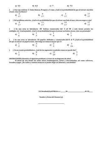 a) 5.5 b) 6.5 c) 7 d) 7.5
( ) Una caja contiene 6 bolas blancas, 8 negras y 3 rojas. ¿Cuál es la probabilidad de que al extraer una bola
al azar, ésta sea blanca?
a)
17
6
b)
17
8
c)
17
3
d)
17
17
( ) Del problema anterior. ¿Cuál es la probabilidad de que al extraer una bola al azar, ésta sea negra o roja?
a)
17
9
b)
17
11
c)
17
14
d)
17
17
( ) En una urna se introducen 30 boletos enumerados del 1 al 30 y solo tienen premio los
múltiplos de 6 incluyéndolo. ¿Cuál es la probabilidad de que al extraer un boleto al azar, éste sea premiado?
a)
6
1
b)
5
1
c)
4
1
d)
3
1
( ) En una urna se introducen 10 papeles doblados y enumerados del 0 al 9. ¿Cuál es la probabilidad
de que al extraer un papel al azar, éste tenga un número mayor que 3?
a)
2
1
b)
5
3
c)
5
2
d)
10
3
( ) En un evento probabilístico. ¿Cuál de los siguientes resultados nunca se puede dar?
a)
2
1
b)
5
4
c)
29
12
d)
2
3
INSTRUCCIONES: Resuelve el siguiente problema a través de un diagrama de árbol.
El menú de una fuente de sodas ofrece hamburguesas, tortas y sincronizadas, así como refrescos,
licuados o jugos. ¿De cuáles y cuántas maneras se puede elegir un alimento y una bebida?
Cd. Nezahualcóyotl México, a ________ de ____________________________de 20______
Nombre y firma del Alumno (a)
___________________________________________
 