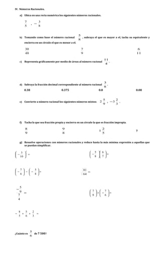 IV. Números Racionales.
a) Ubica en una recta numérica los siguientes números racionales.
5
7
,
8
3
−
b) Tomando como base el número racional
8
5
, subraya el que es mayor a el, tacha su equivalente y
encierra en un círculo el que es menor a el.
48
30
9
7
11
6
c) Representa gráficamente por medio de áreas al número racional
4
11
.
d) Subraya la fracción decimal correspondiente al número racional
8
3
.
0.38 0.375 0.8 0.08
e) Convierte a número racional los siguientes números mixtos:
9
5
2 ,
3
2
3− .
f) Tacha la que sea fracción propia y encierra en un círculo la que es fracción impropia.
9
8
8
9
5
2
1 7
g) Resuelve operaciones con números racionales y reduce hasta la más mínima expresión a aquellas que
se puedan simplificar.
=





−
3
10
3
=











−
7
6
8
5
=





−−





−
8
5
6
7
=
64
81
=
−
4
7
9
5
=





−+





6
7
8
7
=++−
3
2
6
5
5
8
¿Cuánto es
6
5
de 7 500?
 