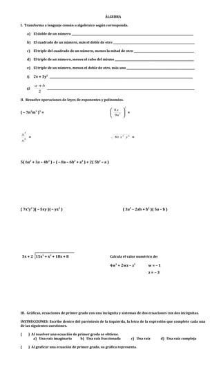 ÁLGEBRA
I. Transforma a lenguaje común o algebraico según corresponda.
a) El doble de un número ___________________________________________________________________________________________
b) El cuadrado de un número, más el doble de otro _____________________________________________________________
c) El triple del cuadrado de un número, menos la mitad de otro _____________________________________________
d) El triple de un número, menos el cubo del mismo ___________________________________________________________
e) El triple de un número, menos el doble de otro, más uno ___________________________________________________
f) 2x + 3y2
___________________________________________________________________________________________________________
g)
2
ba +
______________________________________________________________________________________________________________
II. Resuelve operaciones de leyes de exponentes y polinomios.
( – 7n2
m3
)3
=
2
3
9
8






n
x
=
6
5
x
x
= 62
81 yx =
5( 6a2
+ 3a – 4b2
) – ( – 8a – 6b2
+ a2
) + 2( 5b2
– a )
( 7x3
y2
)( – 5xy )( – yx2
) ( 3a2
– 2ab + b2
)( 5a – b )
5x + 2 15x3
+ x2
+ 18x + 8 Calcula el valor numérico de:
4w3
+ 2wz – z2
w = – 1
z = – 3
III. Gráficas, ecuaciones de primer grado con una incógnita y sistemas de dos ecuaciones con dos incógnitas.
INSTRUCCIONES: Escribe dentro del paréntesis de la izquierda, la letra de la expresión que complete cada una
de las siguientes cuestiones.
( ) Al resolver una ecuación de primer grado se obtiene.
a) Una raíz imaginaria b) Una raíz fraccionada c) Una raíz d) Una raíz compleja
( ) Al graficar una ecuación de primer grado, su gráfica representa.
 
