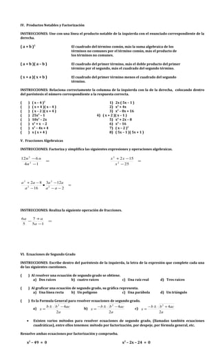 IV. Productos Notables y Factorización
INSTRUCCIONES: Une con una línea el producto notable de la izquierda con el enunciado correspondiente de la
derecha.
( a + b )2
El cuadrado del término común, más la suma algebraica de los
términos no comunes por el término común, más el producto de
los términos no comunes.
( a + b )( a – b ) El cuadrado del primer término, más el doble producto del primer
término por el segundo, más el cuadrado del segundo término.
( x + a )( x + b ) El cuadrado del primer término menos el cuadrado del segundo
término.
INSTRUCCIONES: Relaciona correctamente la columna de la izquierda con la de la derecha, colocando dentro
del paréntesis el número correspondiente a la respuesta correcta.
( ) ( x – 4 )2
1) 2x ( 5x – 1 )
( ) ( x + 4 )( x – 4 ) 2) x2
+ 4x
( ) ( x – 2 )( x + 4 ) 3) x2
– 8x + 16
( ) 25x2
– 1 4) ( x + 2 )( x – 1 )
( ) 10x2
– 2x 5) x2
+ 2x – 8
( ) x2
+ x – 2 6) x2
– 16
( ) x2
– 4x + 4 7) ( x – 2 )2
( ) x ( x + 4 ) 8) ( 5x – 1 )( 5x + 1 )
V. Fracciones Algebraicas
INSTRUCCIONES: Factoriza y simplifica las siguientes expresiones y operaciones algebraicas.
=
−
−
14
612
2
2
n
nn
=
−
−+
25
152
2
2
x
xx
=
−−
−
•
−
−+
2
123
16
82
2
2
2
2
aa
aa
a
aa
INSTRUCCIONES: Realiza la siguiente operación de fracciones.
=
−
+
−
15
7
5
6
a
aa
VI. Ecuaciones de Segundo Grado
INSTRUCCIONES: Escribe dentro del paréntesis de la izquierda, la letra de la expresión que complete cada una
de las siguientes cuestiones.
( ) Al resolver una ecuación de segundo grado se obtiene.
a) Dos raíces b) cuatro raíces c) Una raíz real d) Tres raíces
( ) Al graficar una ecuación de segundo grado, su gráfica representa.
a) Una línea recta b) Un polígono c) Una parábola d) Un triángulo
( ) Es la Formula General para resolver ecuaciones de segundo grado.
a)
a
acbb
x
2
42
−±
= b)
a
acbb
x
2
42
−±−
= c)
a
acbb
x
2
42
+±−
=
• Existen varios métodos para resolver ecuaciones de segundo grado, (llamadas también ecuaciones
cuadráticas), entre ellos tenemos: método por factorización, por despeje, por fórmula general, etc.
Resuelve ambas ecuaciones por factorización y comprueba.
x2
– 49 = 0 x2
– 2x – 24 = 0
 