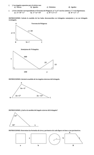 ( ) Los ángulos opuestos por el vértice son:
a) Únicos b) Iguales c) Distintos d) Agudos
( ) Es la relación correspondiente al Teorema de Pitágoras, si “a y b” son los catetos y “c” es la hipotenusa.
a) a2
= b2
+ c2
b) c2
= a2
+ b2
c) b2
= a2
+ c2
d) b2
= a2
– c2
INSTRUCCIONES: Calcula la medida de los lados desconocidos en triángulos semejantes y en un triángulo
rectángulo.
A Teorema de Pitágoras
c = 10
a = 6
B b = ? C
Semejanza de Triángulos
300
x
25
13
240 y
INSTRUCCIONES: Calcula la medida de los ángulos internos del triángulo.
A
3x + 1°
2x + 3° 2x – 13°
B C
INSTRUCCIONES: ¿Cuál es la medida del ángulo externo del triángulo?
63°
85° x
INSTRUCCIONES: Determina las formulas de área y perímetro de cada figura en base a sus parámetros.
b
a h t
a b B
r
C
 