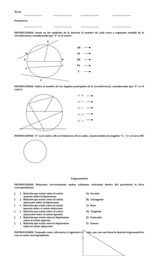 Áreas
Perímetros
INSTRUCCIONES: Anota en los símbolos de la derecha el nombre de cada recta o segmento notable de la
circunferencia, considerando que “C” es el centro.
E
AB
D CE
A B DE
G FG
F
T
T
INSTRUCCIONES: Indica el nombre de los ángulos principales de la circunferencia, considerando que “C” es el
centro.
n∠
r∠
x∠
w∠
y∠
INSTRUCCIONES: “C” es el centro, AB es el diámetro, CD es radio. ¿Cuánto miden los ángulos “x” , “y” y el arco AB?
Trigonometría
INSTRUCCIONES: Relaciona correctamente ambas columnas colocando dentro del paréntesis la letra
correspondiente.
( ) Relación que existe entre el cateto A) Secante
opuesto sobre la hipotenusa
( ) Relación que existe entre el cateto B) Cotangente
adyacente sobre la hipotenusa
( ) Relación que existe entre el cateto C) Seno
opuesto sobre el cateto adyacente
( ) Relación que existe entre el cateto D) Tangente
adyacente sobre el cateto opuesto
( ) Relación que existe entre la hipotenusa E) Cosecante
sobre el cateto opuesto
( ) Relación que existe entre la hipotenusa F) Coseno
sobre el cateto adyacente
INSTRUCCIONES: Tomando como referencia el siguiente triángulo, une con una línea la función trigonométrica
con su razón correspondiente.
A
 