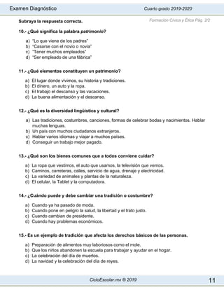 Examen Diagnóstico Cuarto grado 2019-2020
CicloEscolar.mx ® 2019 11
Subraya la respuesta correcta.
10.- ¿Qué significa la palabra patrimonio?
a) “Lo que viene de los padres”
b) “Casarse con el novio o novia”
c) “Tener muchos empleados”
d) “Ser empleado de una fábrica”
11.- ¿Qué elementos constituyen un patrimonio?
a) El lugar donde vivimos, su historia y tradiciones.
b) El dinero, un auto y la ropa.
c) El trabajo el descanso y las vacaciones.
d) La buena alimentación y el descanso.
12.- ¿Qué es la diversidad lingüística y cultural?
a) Las tradiciones, costumbres, canciones, formas de celebrar bodas y nacimientos. Hablar
muchas lenguas.
b) Un país con muchos ciudadanos extranjeros.
c) Hablar varios idiomas y viajar a muchos países.
d) Conseguir un trabajo mejor pagado.
13.- ¿Qué son los bienes comunes que a todos conviene cuidar?
a) La ropa que vestimos, el auto que usamos, la televisión que vemos.
b) Caminos, carreteras, calles, servicio de agua, drenaje y electricidad.
c) La variedad de animales y plantas de la naturaleza.
d) El celular, la Tablet y la computadora.
14.- ¿Cuándo puede y debe cambiar una tradición o costumbre?
a) Cuando ya ha pasado de moda.
b) Cuando pone en peligro la salud, la libertad y el trato justo.
c) Cuando cambian de presidente.
d) Cuando hay problemas económicos.
15.- Es un ejemplo de tradición que afecta los derechos básicos de las personas.
a) Preparación de alimentos muy laboriosos como el mole.
b) Que los niños abandonen la escuela para trabajar y ayudar en el hogar.
c) La celebración del día de muertos.
d) La navidad y la celebración del día de reyes.
Formación Cívica y Ética Pág. 2/2
 