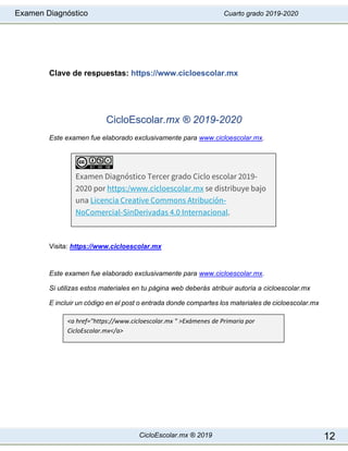 Examen Diagnóstico Cuarto grado 2019-2020
CicloEscolar.mx ® 2019 12
Clave de respuestas: https://www.cicloescolar.mx
CicloEscolar.mx ® 2019-2020
Este examen fue elaborado exclusivamente para www.cicloescolar.mx.
Visita: https://www.cicloescolar.mx
Este examen fue elaborado exclusivamente para www.cicloescolar.mx.
Si utilizas estos materiales en tu página web deberás atribuir autoría a cicloescolar.mx
E incluir un código en el post o entrada donde compartes los materiales de cicloescolar.mx
Examen Diagnóstico Tercer grado Ciclo escolar 2019-
2020 por https:/www.cicloescolar.mx se distribuye bajo
una Licencia Creative Commons Atribución-
NoComercial-SinDerivadas 4.0 Internacional.
<a href="https://www.cicloescolar.mx " >Exámenes de Primaria por
CicloEscolar.mx</a>
 