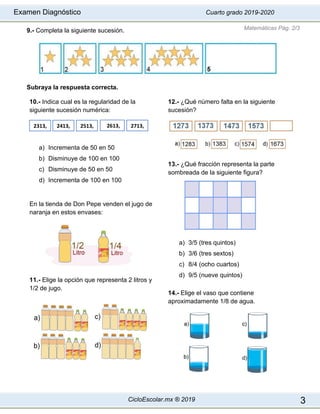 Examen Diagnóstico Cuarto grado 2019-2020
CicloEscolar.mx ® 2019 3
9.- Completa la siguiente sucesión.
Subraya la respuesta correcta.
10.- Indica cual es la regularidad de la
siguiente sucesión numérica:
a) Incrementa de 50 en 50
b) Disminuye de 100 en 100
c) Disminuye de 50 en 50
d) Incrementa de 100 en 100
En la tienda de Don Pepe venden el jugo de
naranja en estos envases:
11.- Elige la opción que representa 2 litros y
1/2 de jugo.
12.- ¿Qué número falta en la siguiente
sucesión?
13.- ¿Qué fracción representa la parte
sombreada de la siguiente figura?
a) 3/5 (tres quintos)
b) 3/6 (tres sextos)
c) 8/4 (ocho cuartos)
d) 9/5 (nueve quintos)
14.- Elige el vaso que contiene
aproximadamente 1/8 de agua.
Matemáticas Pág. 2/3
2313, 2413, 2513, 2613, 2713,
 
